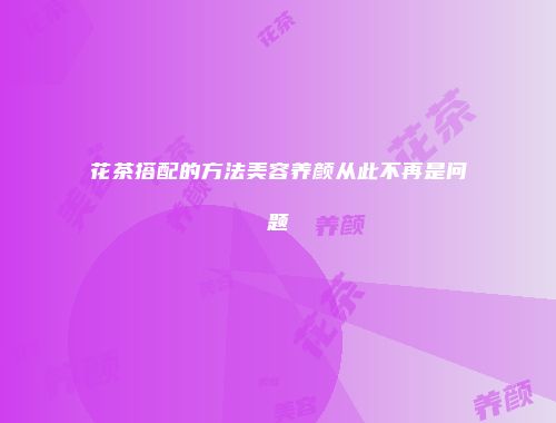 花茶搭配的方法美容养颜从此不再是问题
