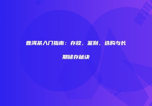 普洱茶入门指南：存放、鉴别、选购与长期储存秘诀