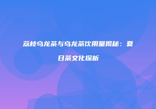 荔枝乌龙茶与乌龙茶饮用量揭秘：夏日茶文化探析