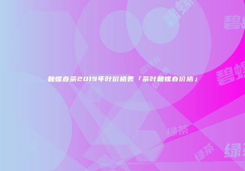 碧螺春茶2019年叶价格表「茶叶碧螺春价格」