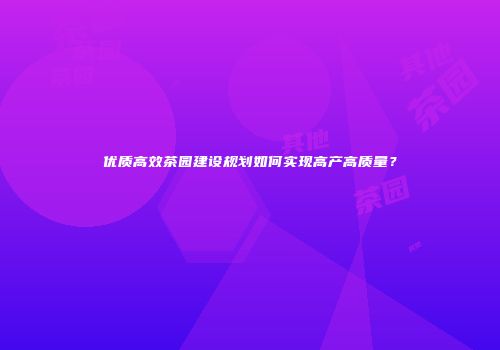 优质高效茶园建设规划如何实现高产高质量？