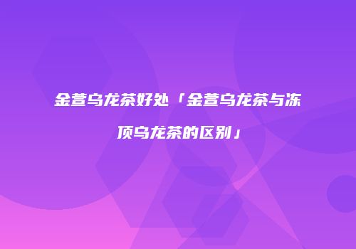金萱乌龙茶好处「金萱乌龙茶与冻顶乌龙茶的区别」