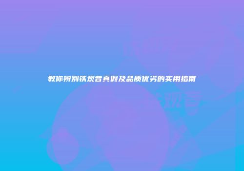 教你辨别铁观音真假及品质优劣的实用指南