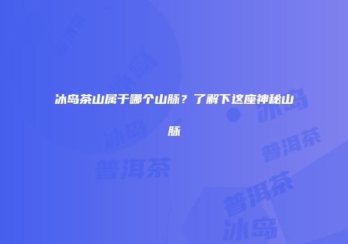 冰岛茶山属于哪个山脉？了解下这座神秘山脉