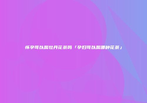 怀孕可以喝牡丹花茶吗「孕妇可以喝哪种花茶」