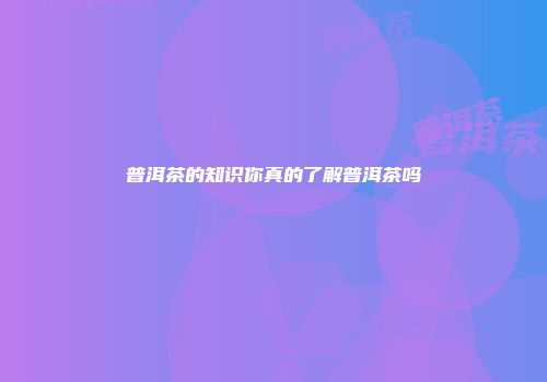 普洱茶的知识你真的了解普洱茶吗