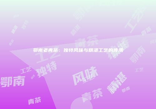 鄂南老青茶：独特风味与精湛工艺的传承