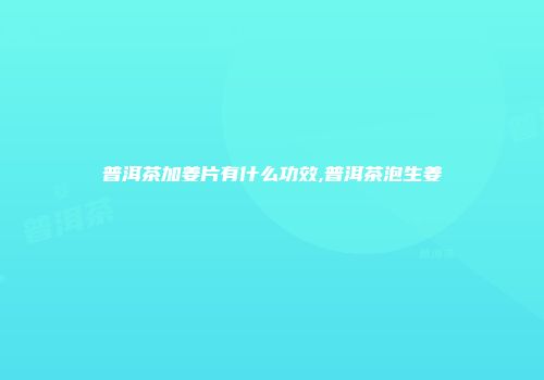 普洱茶加姜片有什么功效,普洱茶泡生姜