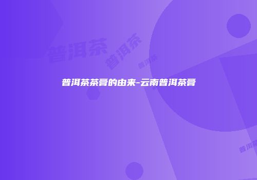 普洱茶茶膏的由来-云南普洱茶膏