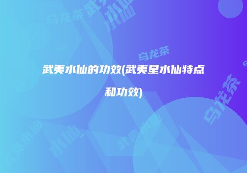武夷水仙的功效(武夷星水仙特点和功效)