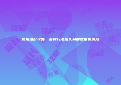 蔬菜保鲜攻略：多种方法延长易腐蔬菜保质期