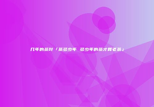 几年的茶叶「茶多少年 多少年的茶才算老茶」