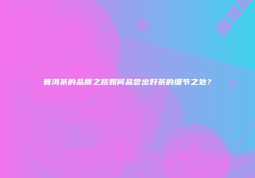 普洱茶的品质之路如何品尝出好茶的细节之处？