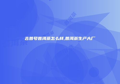 吉普号普洱茶怎么样,普洱茶生产大厂