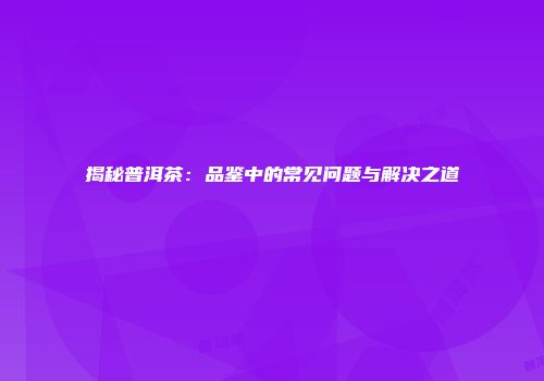 揭秘普洱茶：品鉴中的常见问题与解决之道