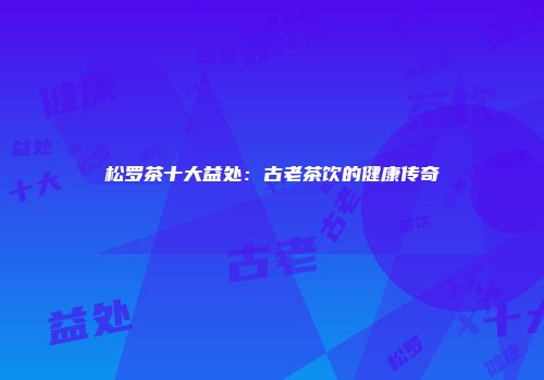 松罗茶十大益处：古老茶饮的健康传奇