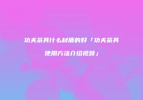 功夫茶具什么材质的好「功夫茶具使用方法介绍视频」