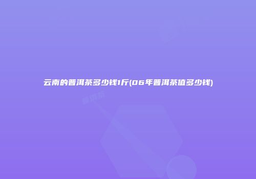 云南的普洱茶多少钱1斤(06年普洱茶值多少钱)