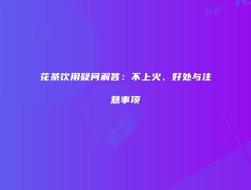 花茶饮用疑问解答：不上火、好处与注意事项