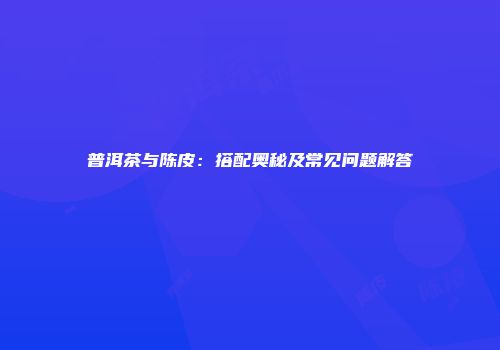 普洱茶与陈皮：搭配奥秘及常见问题解答