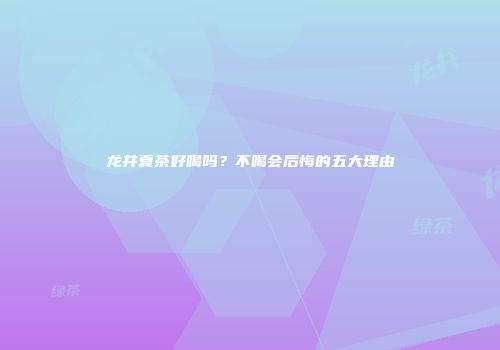 龙井夏茶好喝吗？不喝会后悔的五大理由