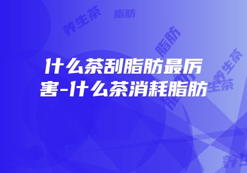 什么茶刮脂肪最厉害-什么茶消耗脂肪