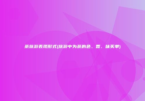茶旅游表现形式(旅游中为茶的色、香、味买单)