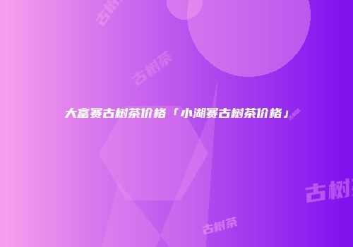 大富赛古树茶价格「小湖赛古树茶价格」