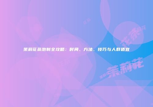 茉莉花茶泡制全攻略：时间、方法、技巧与人群适宜