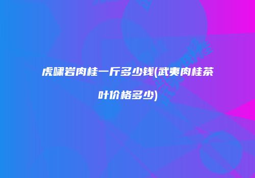 虎啸岩肉桂一斤多少钱(武夷肉桂茶叶价格多少)
