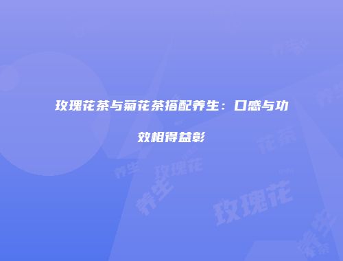 玫瑰花茶与菊花茶搭配养生：口感与功效相得益彰