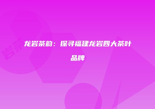 龙岩茶韵：探寻福建龙岩四大茶叶品牌