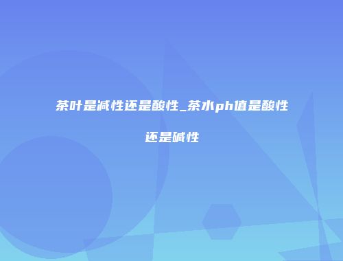 茶叶是减性还是酸性_茶水ph值是酸性还是碱性