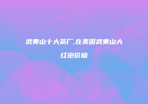 武夷山十大茶厂,在美国武夷山大红袍价格