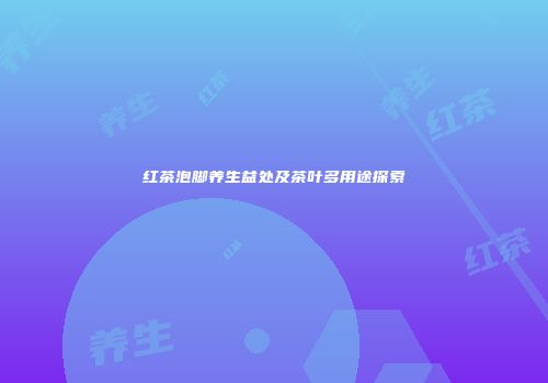 红茶泡脚养生益处及茶叶多用途探索