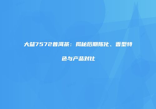 大益7572普洱茶：揭秘后期陈化、香型特色与产品对比
