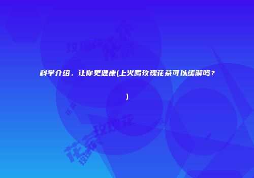 科学介绍，让你更健康(上火喝玫瑰花茶可以缓解吗？)