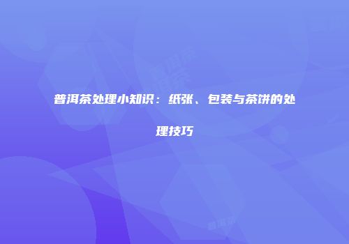 普洱茶处理小知识：纸张、包装与茶饼的处理技巧
