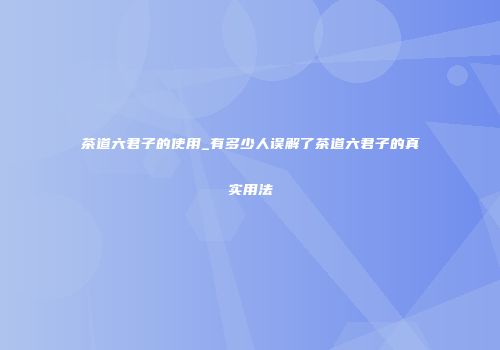 茶道六君子的使用_有多少人误解了茶道六君子的真实用法