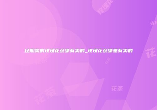 经期喝的玫瑰花茶哪有卖的_玫瑰花茶哪里有卖的