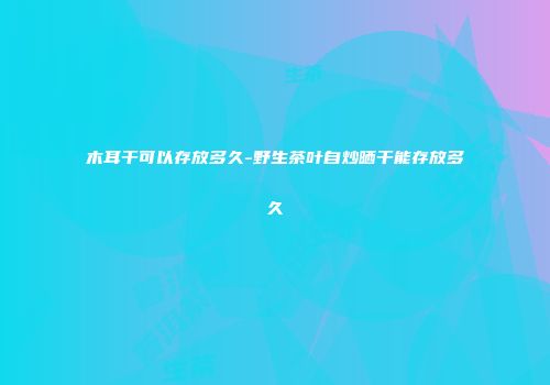 木耳干可以存放多久-野生茶叶自炒晒干能存放多久