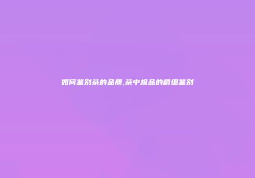 如何鉴别茶的品质,茶中极品的精细鉴别