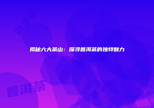 揭秘六大茶山：探寻普洱茶的独特魅力