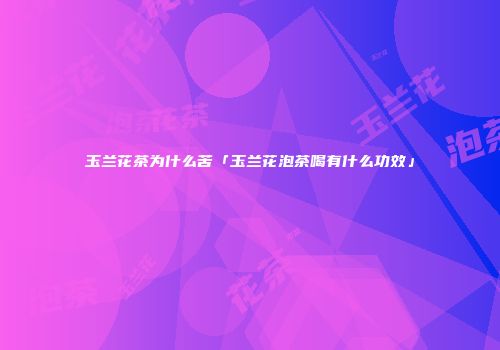 玉兰花茶为什么苦「玉兰花泡茶喝有什么功效」