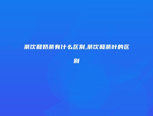 茶饮和奶茶有什么区别,茶饮和茶叶的区别