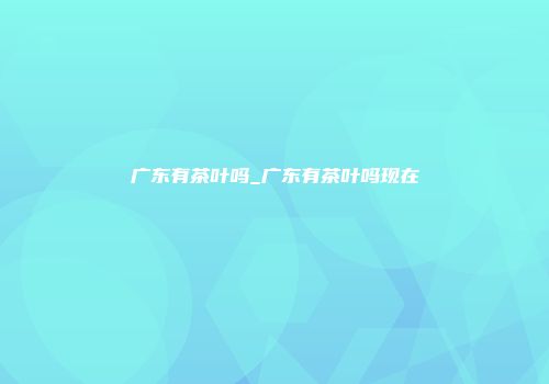广东有茶叶吗_广东有茶叶吗现在
