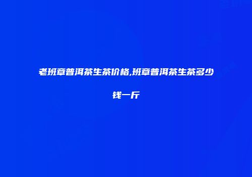 老班章普洱茶生茶价格,班章普洱茶生茶多少钱一斤