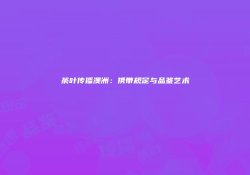 茶叶传播澳洲：携带规定与品鉴艺术