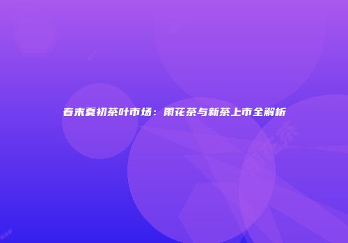 春末夏初茶叶市场：雨花茶与新茶上市全解析
