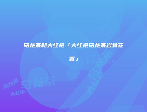 乌龙茶和大红袍「大红袍乌龙茶岩骨花香」